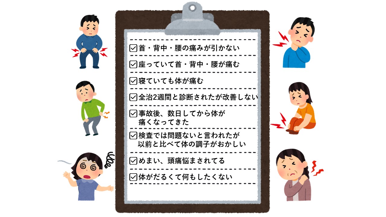 首・背中・腰の痛みが引かない
座っていて首・背中・腰が痛む
寝ていても体が痛む
全治2週間と診断されたが改善しない
事故後、数日してから体が
痛くなってきた
検査では問題ないと言われたが
以前と比べて体の調子がおかしい
めまい、頭痛悩まされてる
体がだるくて何もしたくない